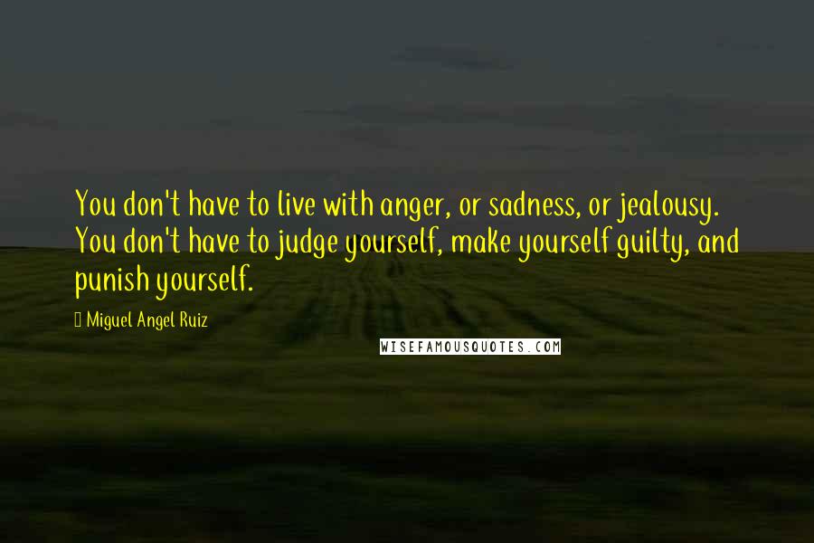 Miguel Angel Ruiz Quotes: You don't have to live with anger, or sadness, or jealousy. You don't have to judge yourself, make yourself guilty, and punish yourself.