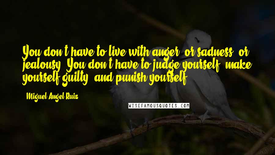 Miguel Angel Ruiz Quotes: You don't have to live with anger, or sadness, or jealousy. You don't have to judge yourself, make yourself guilty, and punish yourself.