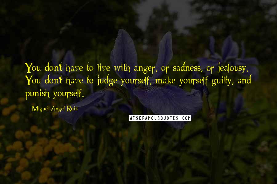 Miguel Angel Ruiz Quotes: You don't have to live with anger, or sadness, or jealousy. You don't have to judge yourself, make yourself guilty, and punish yourself.