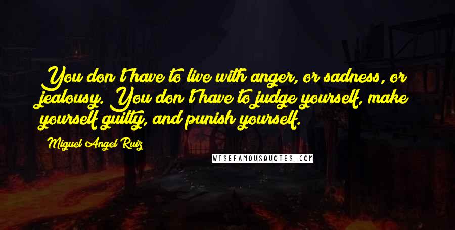 Miguel Angel Ruiz Quotes: You don't have to live with anger, or sadness, or jealousy. You don't have to judge yourself, make yourself guilty, and punish yourself.