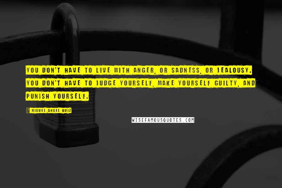 Miguel Angel Ruiz Quotes: You don't have to live with anger, or sadness, or jealousy. You don't have to judge yourself, make yourself guilty, and punish yourself.