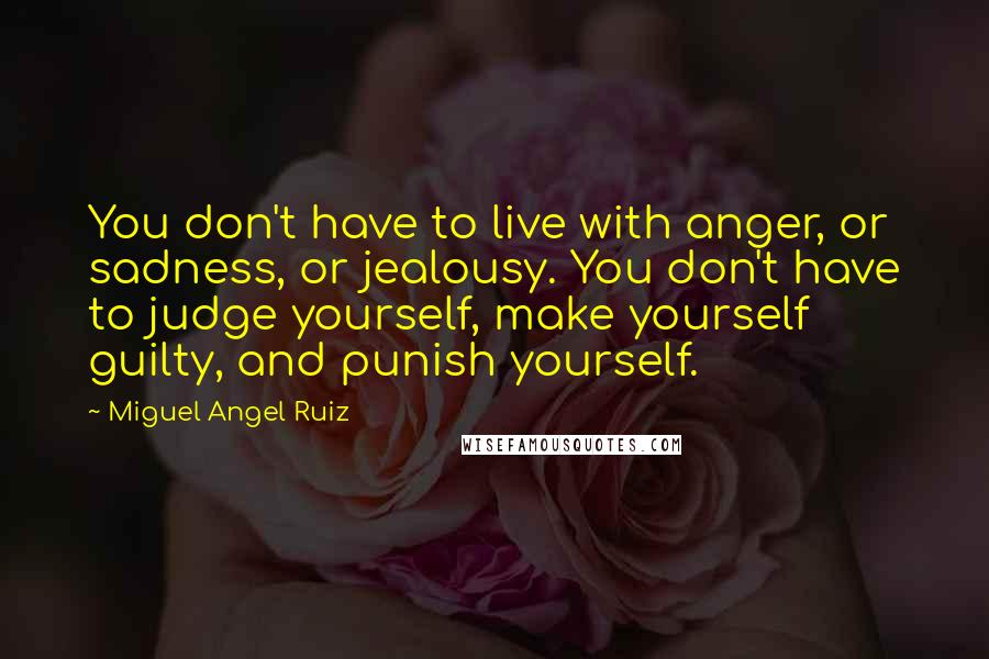 Miguel Angel Ruiz Quotes: You don't have to live with anger, or sadness, or jealousy. You don't have to judge yourself, make yourself guilty, and punish yourself.