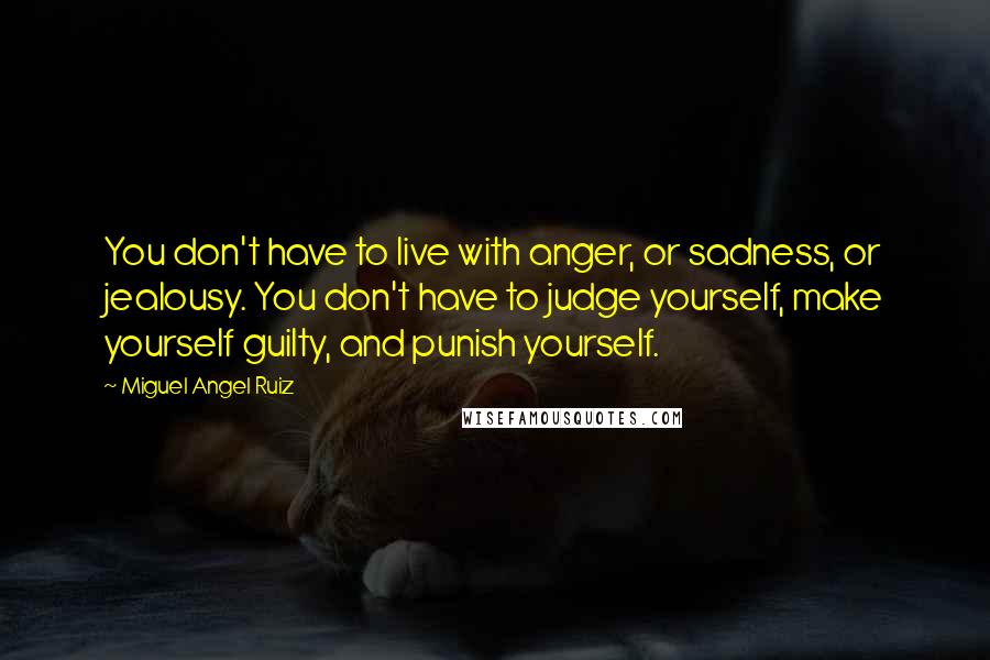 Miguel Angel Ruiz Quotes: You don't have to live with anger, or sadness, or jealousy. You don't have to judge yourself, make yourself guilty, and punish yourself.