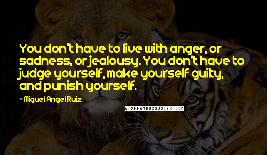 Miguel Angel Ruiz Quotes: You don't have to live with anger, or sadness, or jealousy. You don't have to judge yourself, make yourself guilty, and punish yourself.
