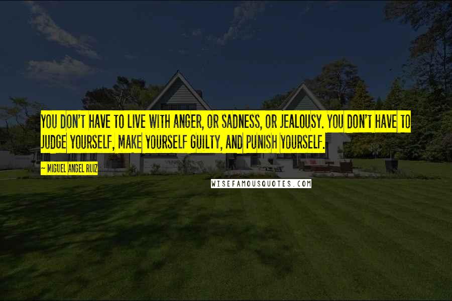 Miguel Angel Ruiz Quotes: You don't have to live with anger, or sadness, or jealousy. You don't have to judge yourself, make yourself guilty, and punish yourself.