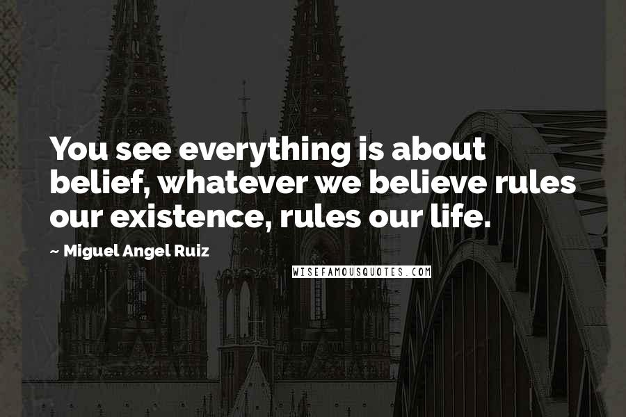 Miguel Angel Ruiz Quotes: You see everything is about belief, whatever we believe rules our existence, rules our life.