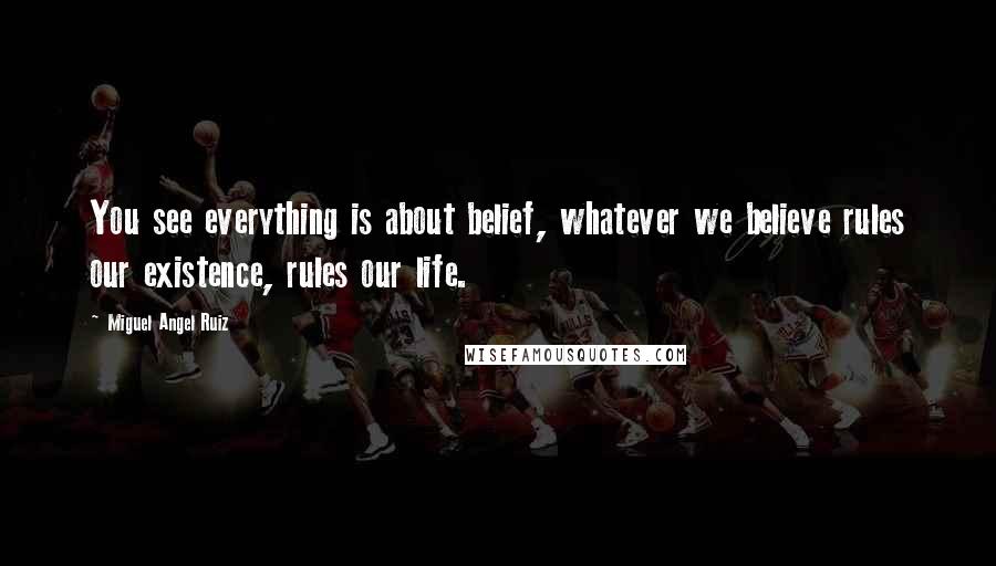 Miguel Angel Ruiz Quotes: You see everything is about belief, whatever we believe rules our existence, rules our life.