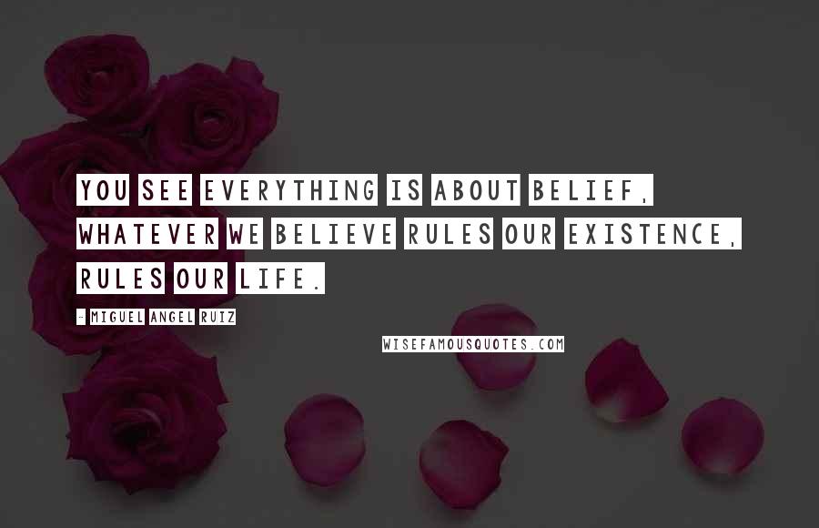 Miguel Angel Ruiz Quotes: You see everything is about belief, whatever we believe rules our existence, rules our life.