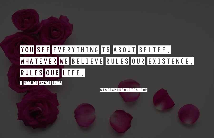 Miguel Angel Ruiz Quotes: You see everything is about belief, whatever we believe rules our existence, rules our life.