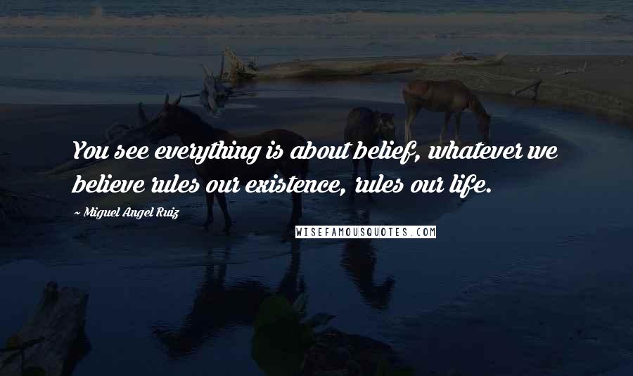 Miguel Angel Ruiz Quotes: You see everything is about belief, whatever we believe rules our existence, rules our life.