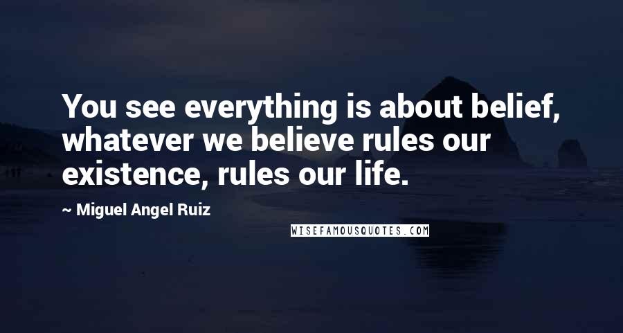 Miguel Angel Ruiz Quotes: You see everything is about belief, whatever we believe rules our existence, rules our life.