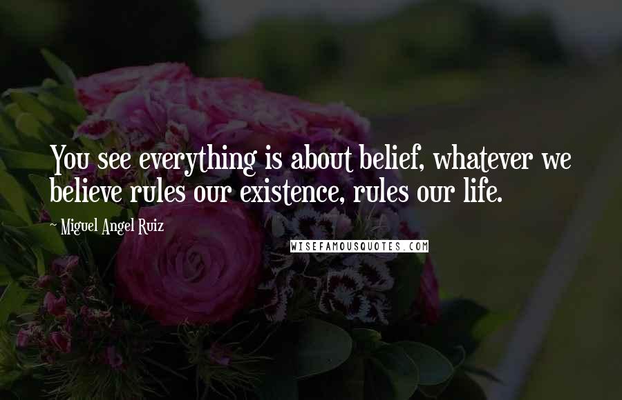 Miguel Angel Ruiz Quotes: You see everything is about belief, whatever we believe rules our existence, rules our life.