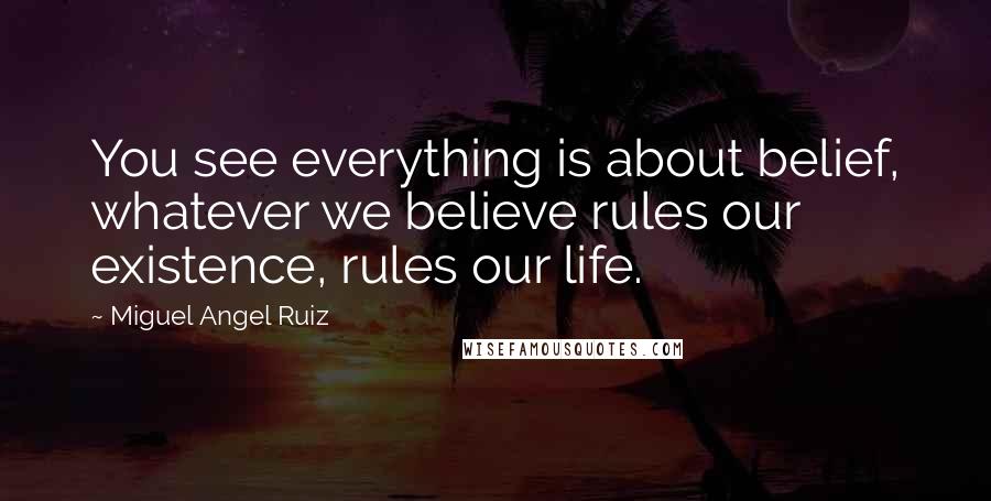 Miguel Angel Ruiz Quotes: You see everything is about belief, whatever we believe rules our existence, rules our life.