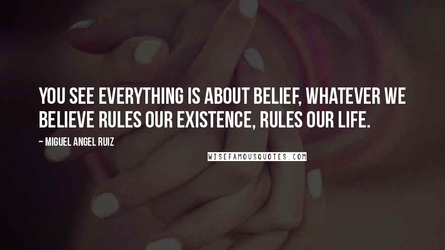 Miguel Angel Ruiz Quotes: You see everything is about belief, whatever we believe rules our existence, rules our life.