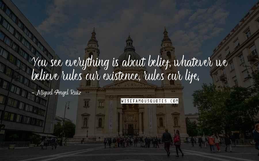 Miguel Angel Ruiz Quotes: You see everything is about belief, whatever we believe rules our existence, rules our life.