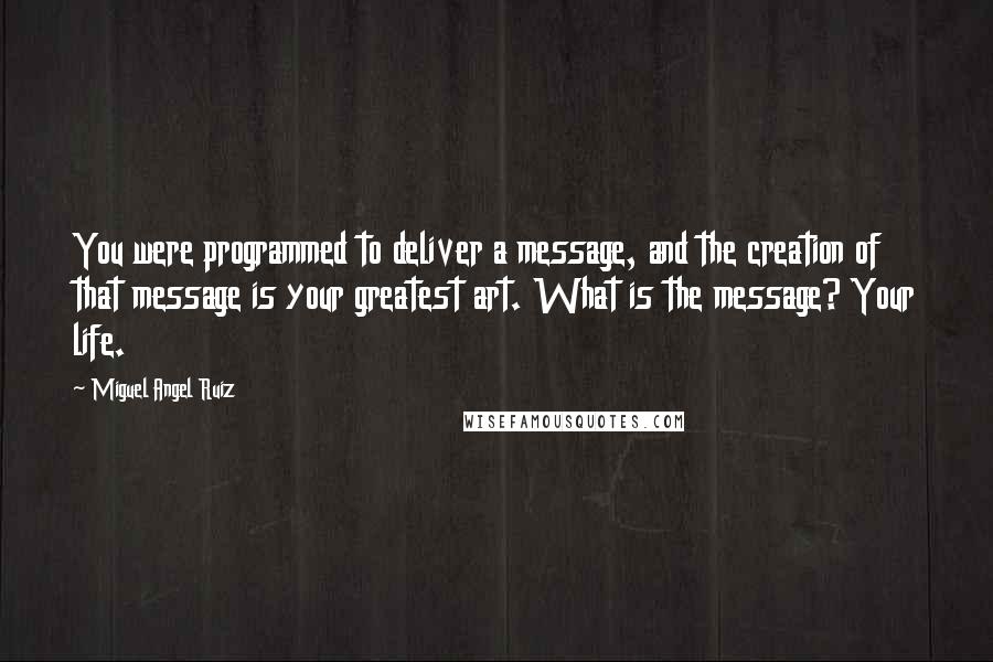 Miguel Angel Ruiz Quotes: You were programmed to deliver a message, and the creation of that message is your greatest art. What is the message? Your life.