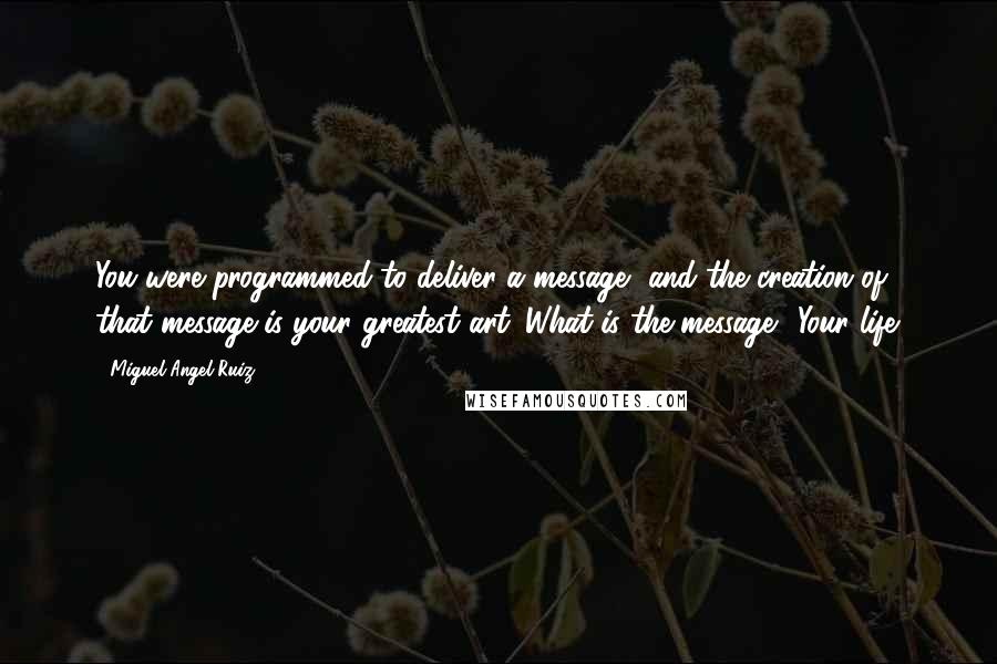 Miguel Angel Ruiz Quotes: You were programmed to deliver a message, and the creation of that message is your greatest art. What is the message? Your life.