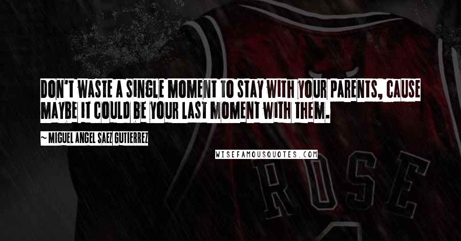 Miguel Angel Saez Gutierrez Quotes: Don't waste a single moment to stay with your parents, cause maybe it could be your last moment with them.