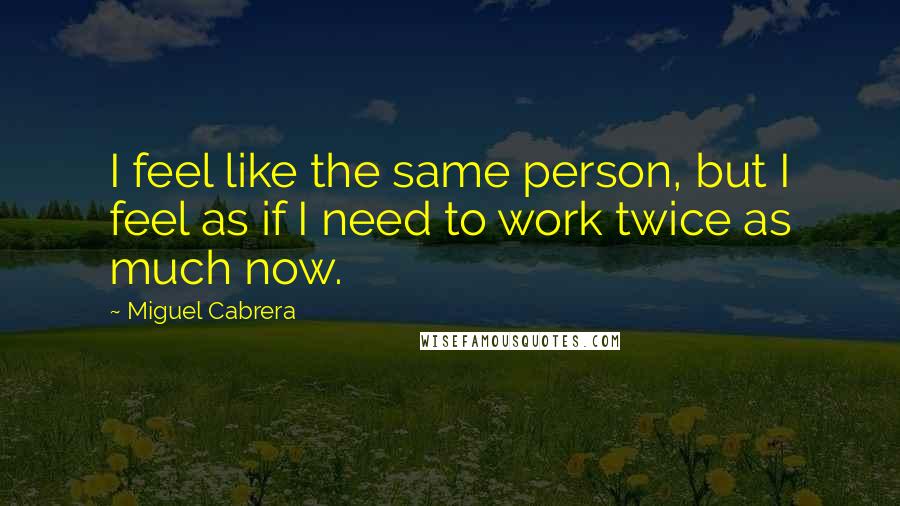 Miguel Cabrera Quotes: I feel like the same person, but I feel as if I need to work twice as much now.