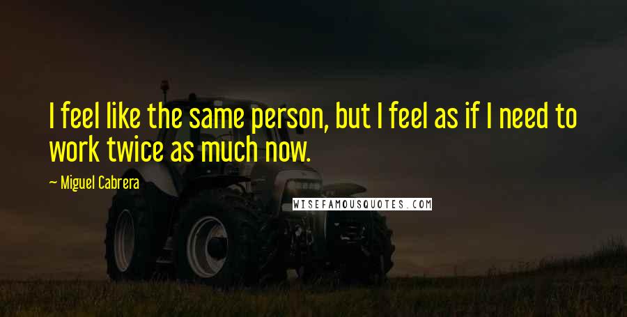 Miguel Cabrera Quotes: I feel like the same person, but I feel as if I need to work twice as much now.