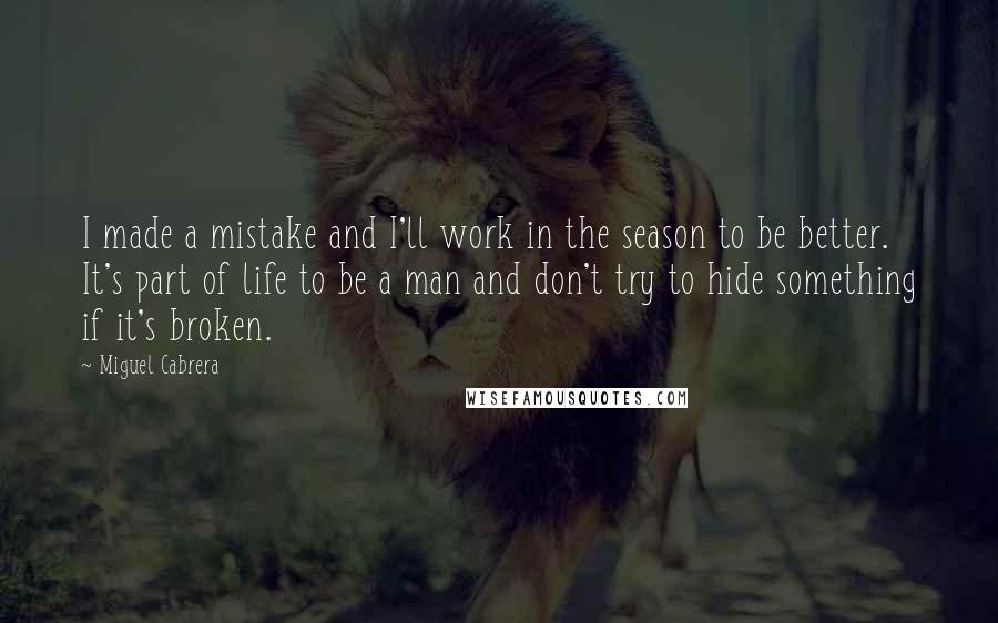 Miguel Cabrera Quotes: I made a mistake and I'll work in the season to be better. It's part of life to be a man and don't try to hide something if it's broken.