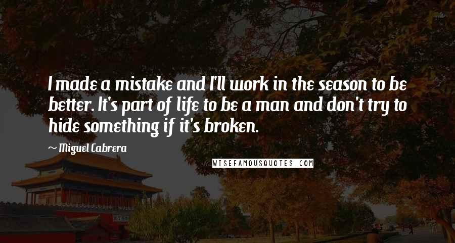 Miguel Cabrera Quotes: I made a mistake and I'll work in the season to be better. It's part of life to be a man and don't try to hide something if it's broken.