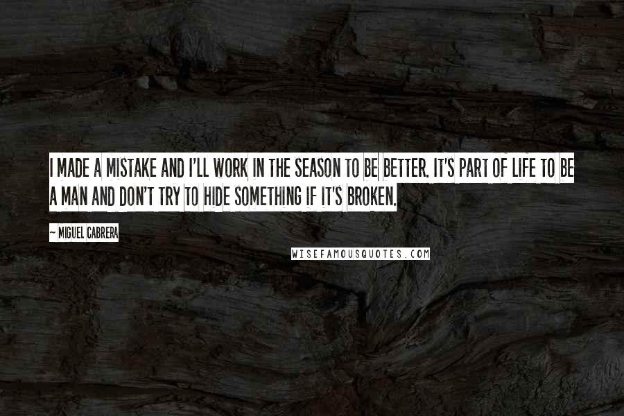 Miguel Cabrera Quotes: I made a mistake and I'll work in the season to be better. It's part of life to be a man and don't try to hide something if it's broken.