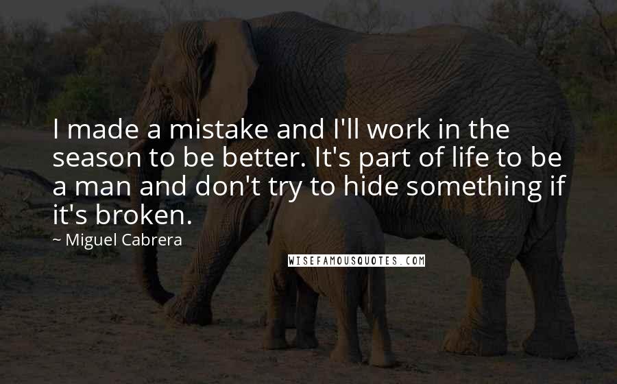 Miguel Cabrera Quotes: I made a mistake and I'll work in the season to be better. It's part of life to be a man and don't try to hide something if it's broken.