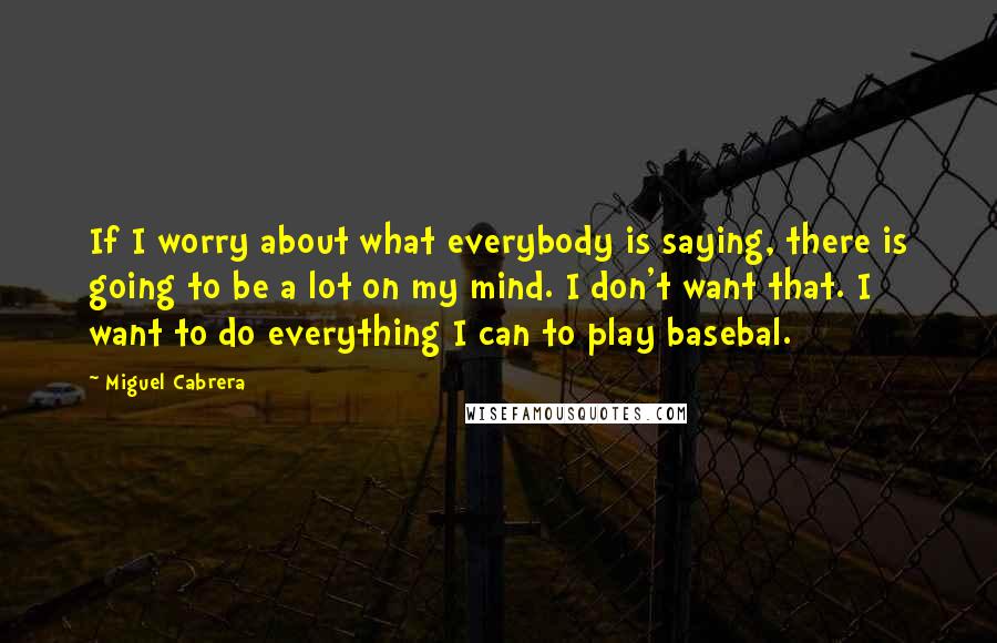 Miguel Cabrera Quotes: If I worry about what everybody is saying, there is going to be a lot on my mind. I don't want that. I want to do everything I can to play basebal.