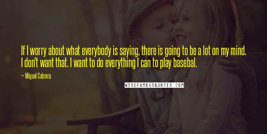 Miguel Cabrera Quotes: If I worry about what everybody is saying, there is going to be a lot on my mind. I don't want that. I want to do everything I can to play basebal.