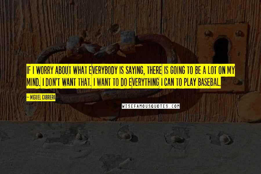 Miguel Cabrera Quotes: If I worry about what everybody is saying, there is going to be a lot on my mind. I don't want that. I want to do everything I can to play basebal.