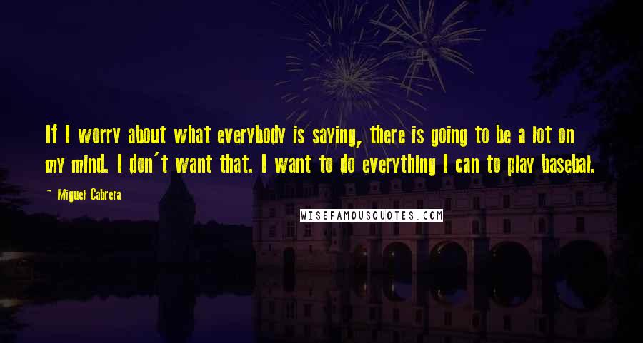 Miguel Cabrera Quotes: If I worry about what everybody is saying, there is going to be a lot on my mind. I don't want that. I want to do everything I can to play basebal.