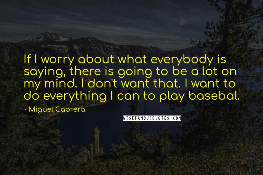 Miguel Cabrera Quotes: If I worry about what everybody is saying, there is going to be a lot on my mind. I don't want that. I want to do everything I can to play basebal.
