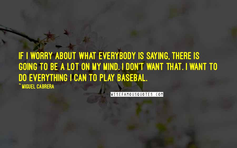 Miguel Cabrera Quotes: If I worry about what everybody is saying, there is going to be a lot on my mind. I don't want that. I want to do everything I can to play basebal.