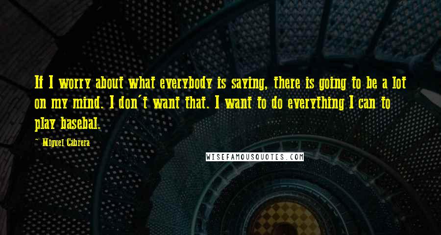 Miguel Cabrera Quotes: If I worry about what everybody is saying, there is going to be a lot on my mind. I don't want that. I want to do everything I can to play basebal.