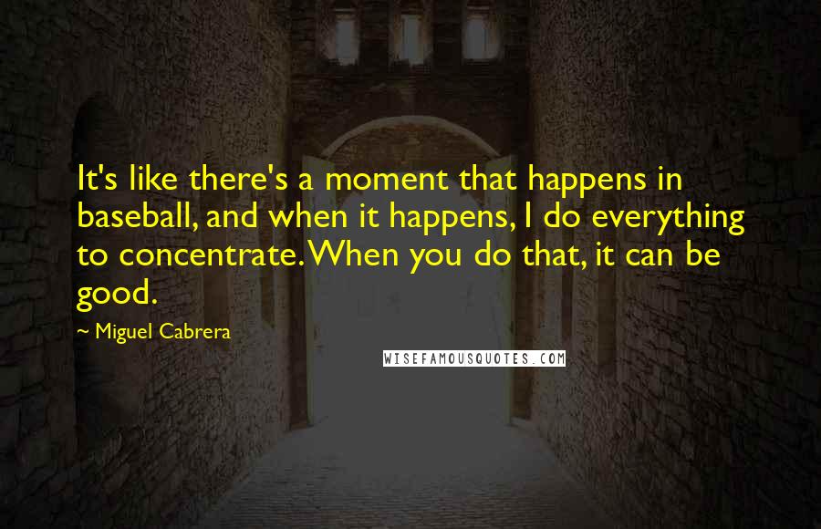 Miguel Cabrera Quotes: It's like there's a moment that happens in baseball, and when it happens, I do everything to concentrate. When you do that, it can be good.