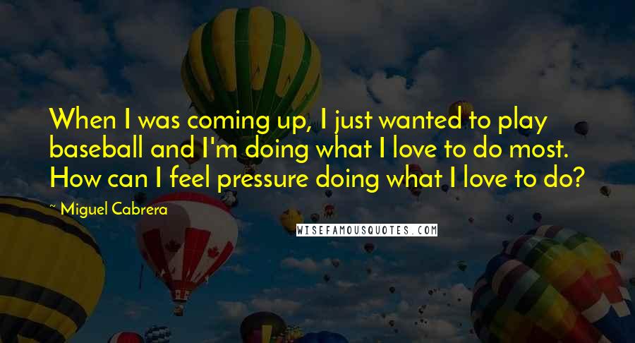 Miguel Cabrera Quotes: When I was coming up, I just wanted to play baseball and I'm doing what I love to do most. How can I feel pressure doing what I love to do?