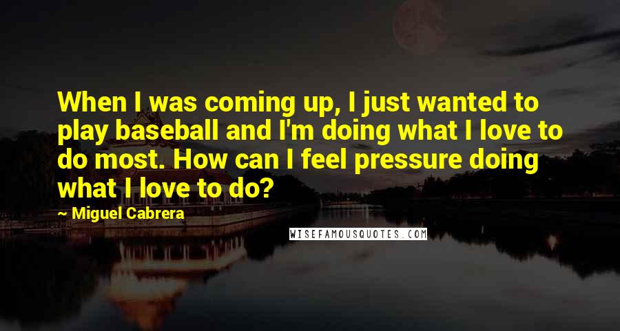 Miguel Cabrera Quotes: When I was coming up, I just wanted to play baseball and I'm doing what I love to do most. How can I feel pressure doing what I love to do?