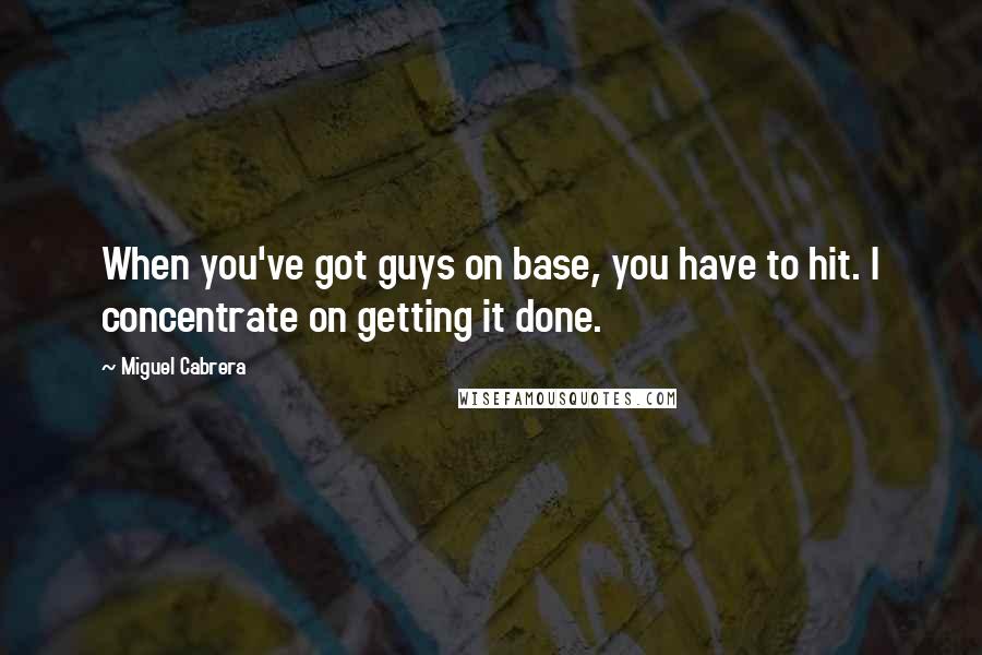 Miguel Cabrera Quotes: When you've got guys on base, you have to hit. I concentrate on getting it done.