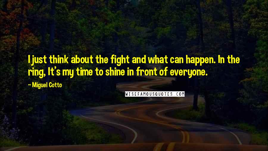 Miguel Cotto Quotes: I just think about the fight and what can happen. In the ring, It's my time to shine in front of everyone.