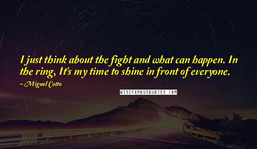 Miguel Cotto Quotes: I just think about the fight and what can happen. In the ring, It's my time to shine in front of everyone.