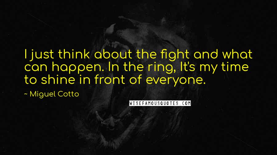 Miguel Cotto Quotes: I just think about the fight and what can happen. In the ring, It's my time to shine in front of everyone.