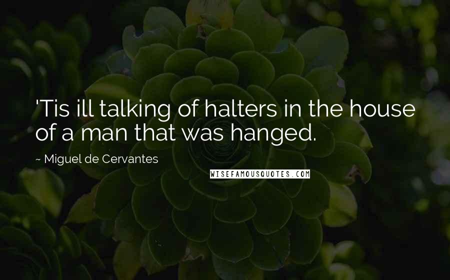 Miguel De Cervantes Quotes: 'Tis ill talking of halters in the house of a man that was hanged.