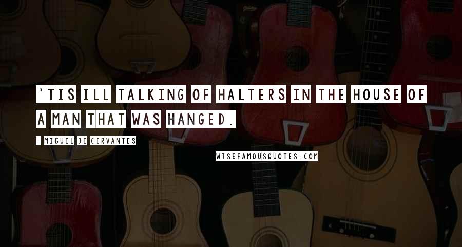 Miguel De Cervantes Quotes: 'Tis ill talking of halters in the house of a man that was hanged.