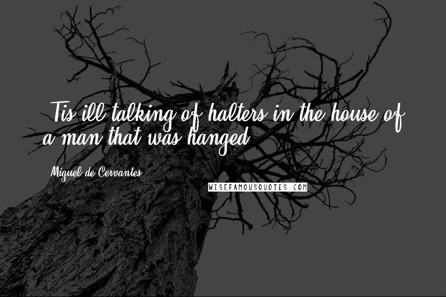 Miguel De Cervantes Quotes: 'Tis ill talking of halters in the house of a man that was hanged.