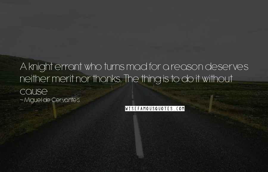 Miguel De Cervantes Quotes: A knight errant who turns mad for a reason deserves neither merit nor thanks. The thing is to do it without cause