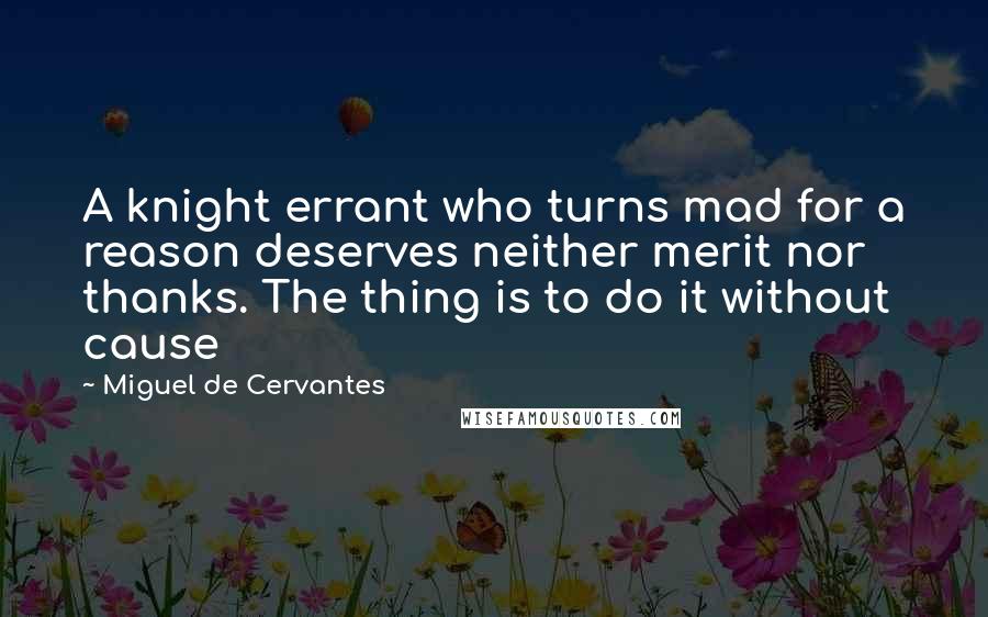 Miguel De Cervantes Quotes: A knight errant who turns mad for a reason deserves neither merit nor thanks. The thing is to do it without cause