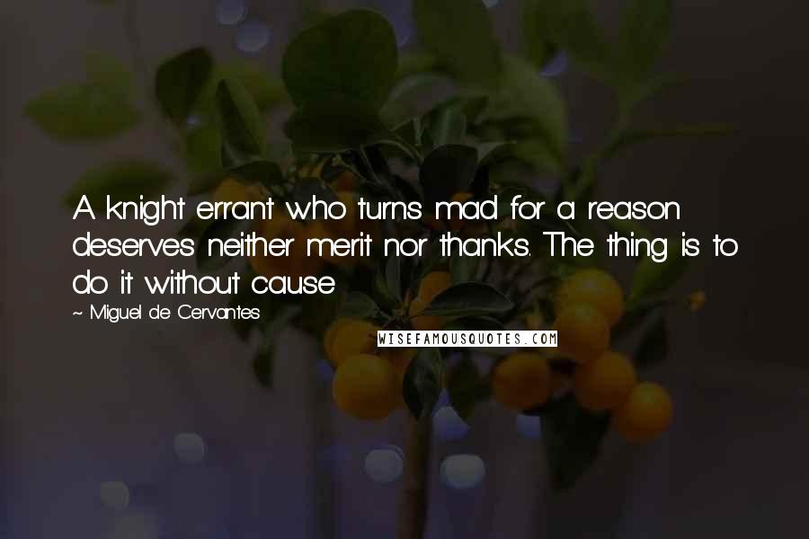 Miguel De Cervantes Quotes: A knight errant who turns mad for a reason deserves neither merit nor thanks. The thing is to do it without cause