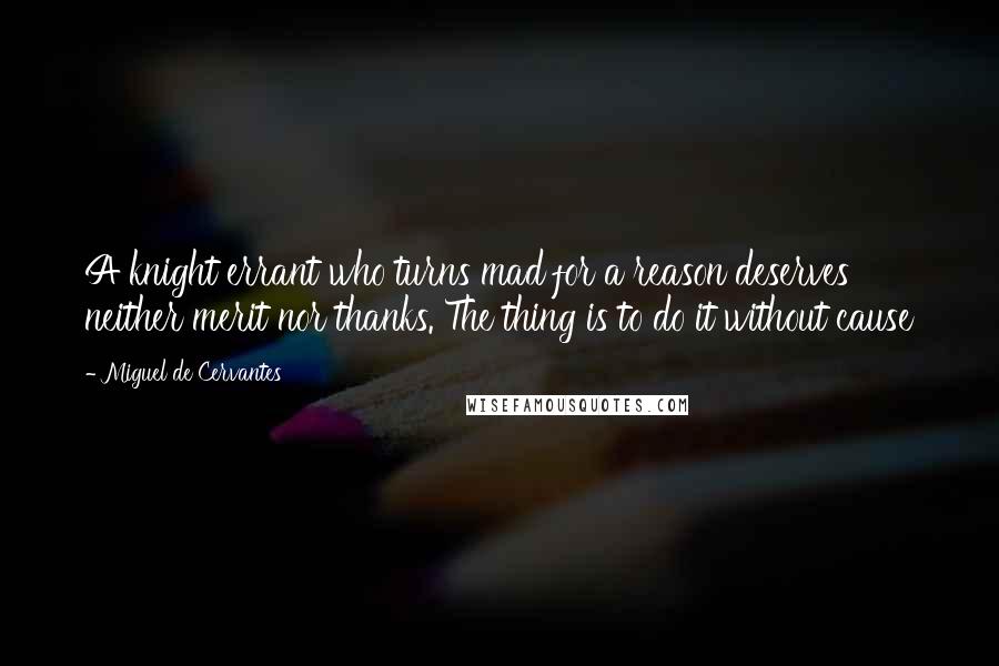 Miguel De Cervantes Quotes: A knight errant who turns mad for a reason deserves neither merit nor thanks. The thing is to do it without cause