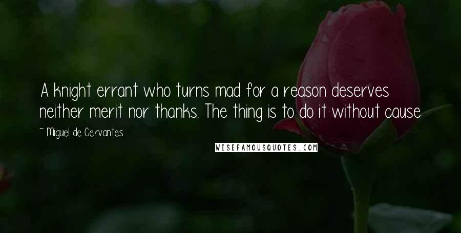 Miguel De Cervantes Quotes: A knight errant who turns mad for a reason deserves neither merit nor thanks. The thing is to do it without cause